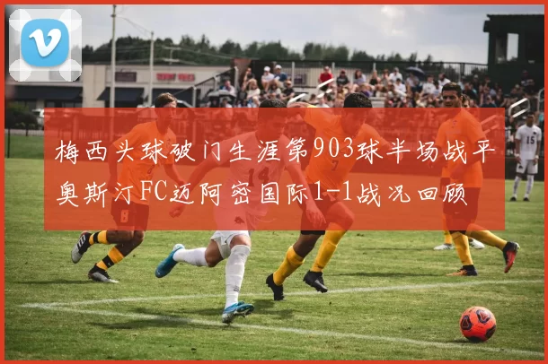 梅西头球破门生涯第903球半场战平奥斯汀FC迈阿密国际1-1战况回顾