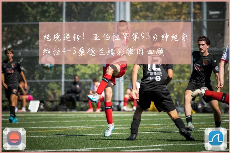 绝境逆转！亚伯拉罕第93分钟绝杀维拉4-3桑德兰精彩瞬间回顾