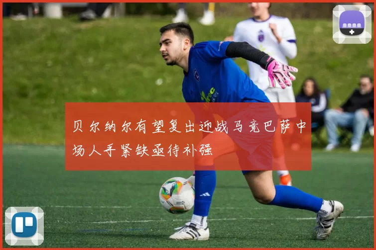 贝尔纳尔有望复出迎战马竞巴萨中场人手紧缺亟待补强