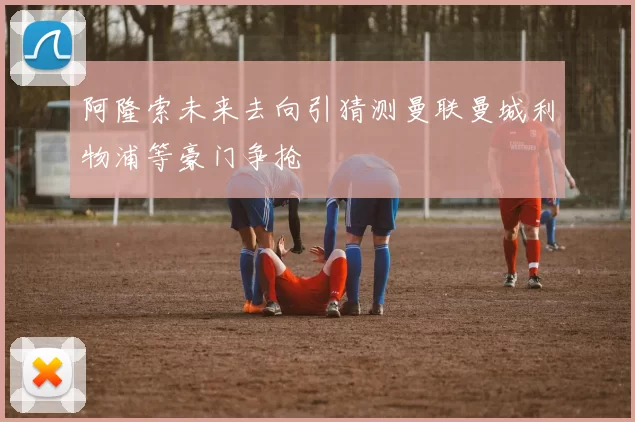 阿隆索未来去向引猜测曼联曼城利物浦等豪门争抢