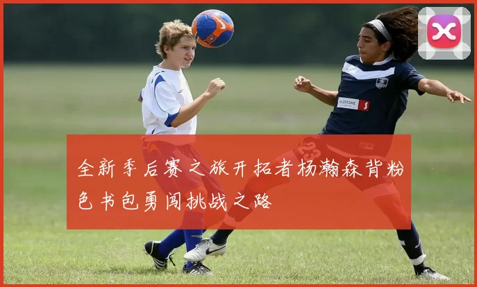 全新季后赛之旅开拓者杨瀚森背粉色书包勇闯挑战之路