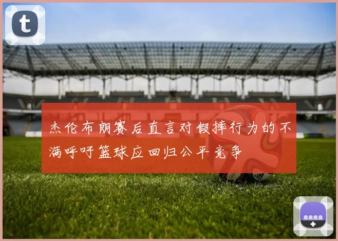 杰伦布朗赛后直言对假摔行为的不满呼吁篮球应回归公平竞争