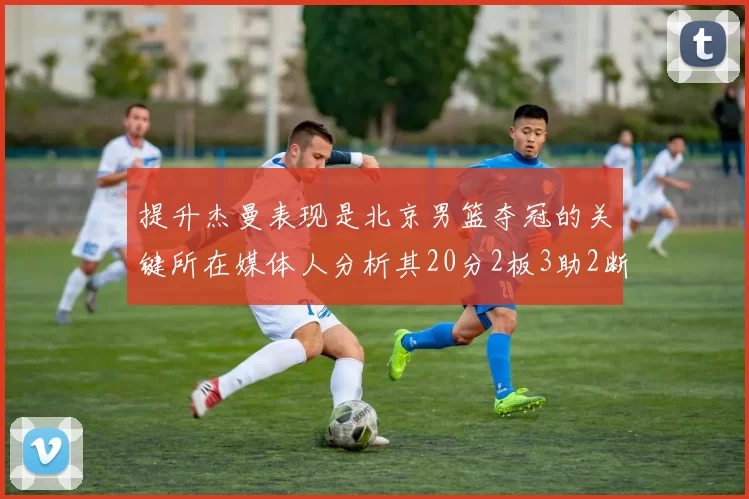提升杰曼表现是北京男篮夺冠的关键所在媒体人分析其20分2板3助2断的表现