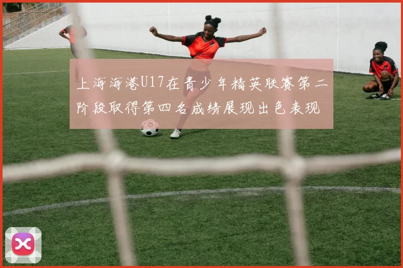 上海海港U17在青少年精英联赛第二阶段取得第四名成绩展现出色表现