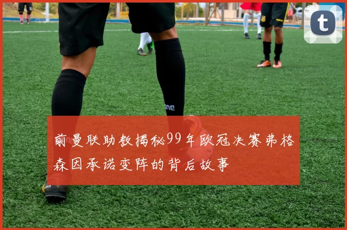 前曼联助教揭秘99年欧冠决赛弗格森因承诺变阵的背后故事