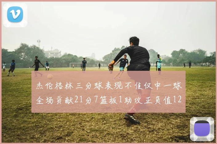 杰伦格林三分球表现不佳仅中一球全场贡献21分7篮板1助攻正负值12居全队最低