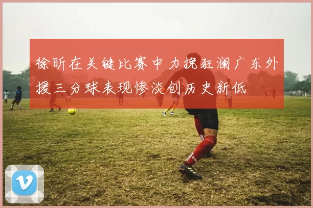 徐昕在关键比赛中力挽狂澜广东外援三分球表现惨淡创历史新低