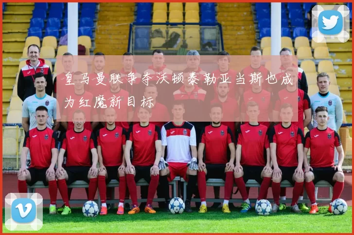 皇马曼联争夺沃顿泰勒亚当斯也成为红魔新目标