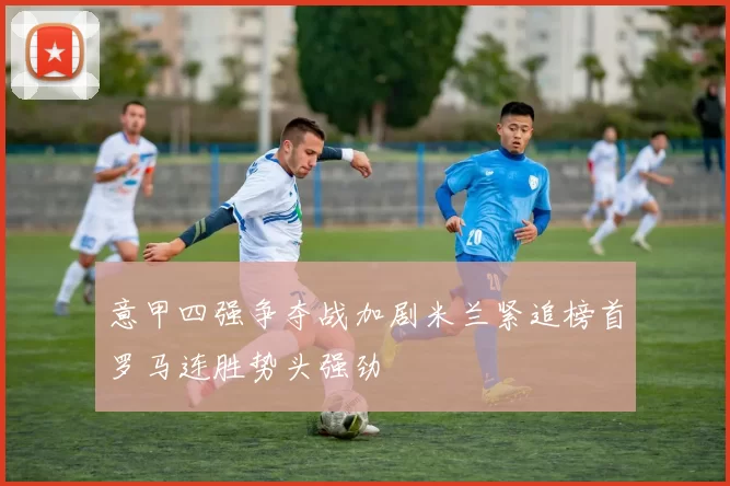 意甲四强争夺战加剧米兰紧追榜首罗马连胜势头强劲