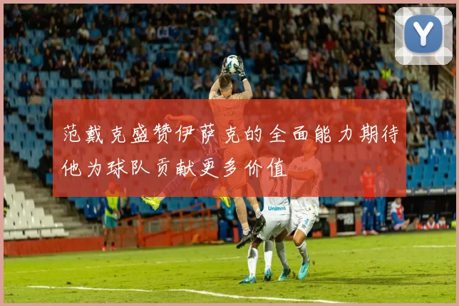 范戴克盛赞伊萨克的全面能力期待他为球队贡献更多价值