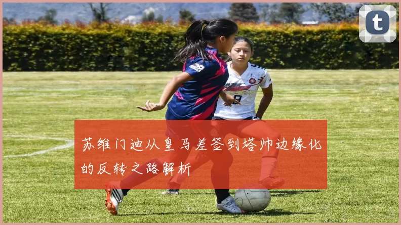 苏维门迪从皇马差签到塔帅边缘化的反转之路解析
