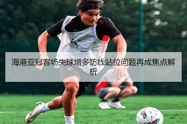 海港亚冠客场失球增多防线站位问题再成焦点解析（kaiyun）